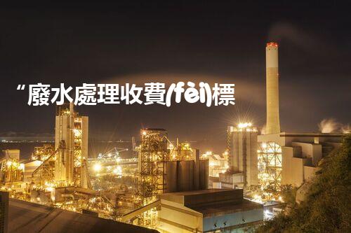 “廢水處理收費(fèi)標(biāo)準(zhǔn)合理通明，助力綠色環(huán)保事業(yè)蓬勃進(jìn)展”
